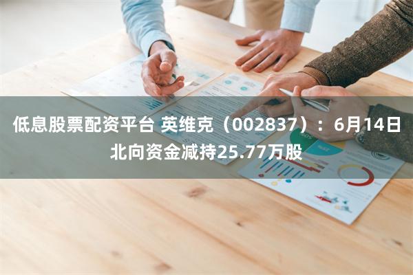 低息股票配资平台 英维克（002837）：6月14日北向资金减持25.77万股