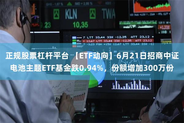 正规股票杠杆平台 【ETF动向】6月21日招商中证电池主题ETF基金跌0.94%，份额增加300万份