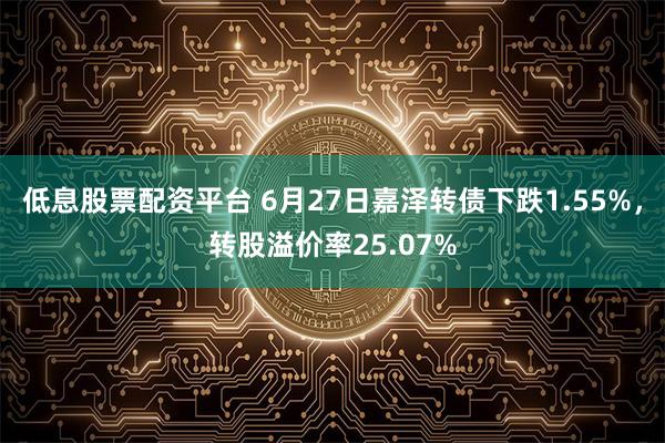 低息股票配资平台 6月27日嘉泽转债下跌1.55%，转股溢价率25.07%