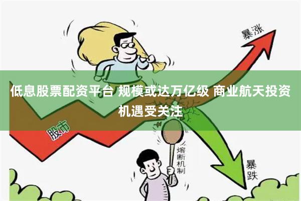 低息股票配资平台 规模或达万亿级 商业航天投资机遇受关注