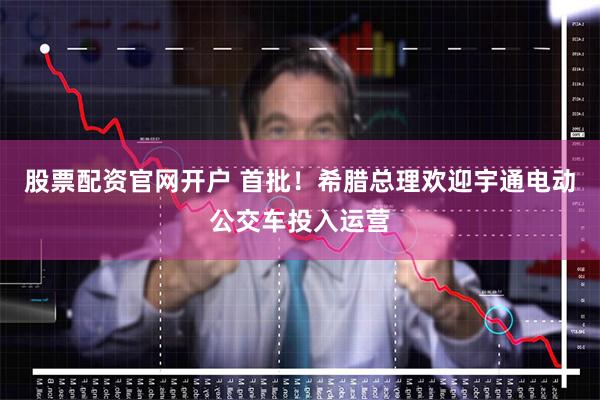 股票配资官网开户 首批！希腊总理欢迎宇通电动公交车投入运营