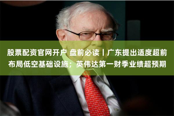 股票配资官网开户 盘前必读丨广东提出适度超前布局低空基础设施；英伟达第一财季业绩超预期