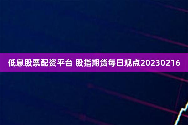 低息股票配资平台 股指期货每日观点20230216