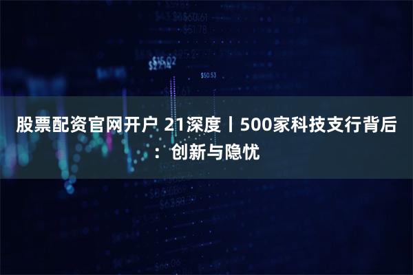 股票配资官网开户 21深度丨500家科技支行背后：创新与隐忧