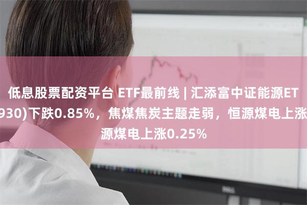 低息股票配资平台 ETF最前线 | 汇添富中证能源ETF(159930)下跌0.85%，焦煤焦炭主题走弱，恒源煤电上涨0.25%