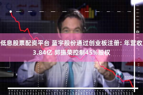 低息股票配资平台 蓝宇股份通过创业板注册: 年营收3.84亿 郭振荣控制45%股权