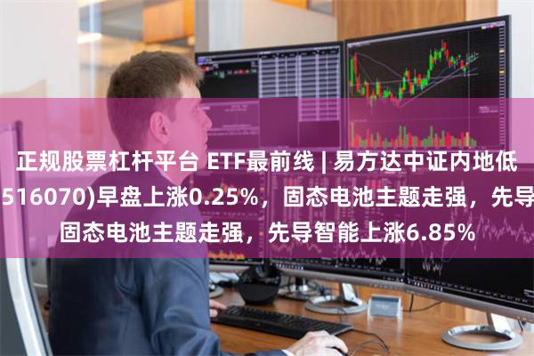 正规股票杠杆平台 ETF最前线 | 易方达中证内地低碳经济主题ETF(516070)早盘上涨0.25%，固态电池主题走强，先导智能上涨6.85%