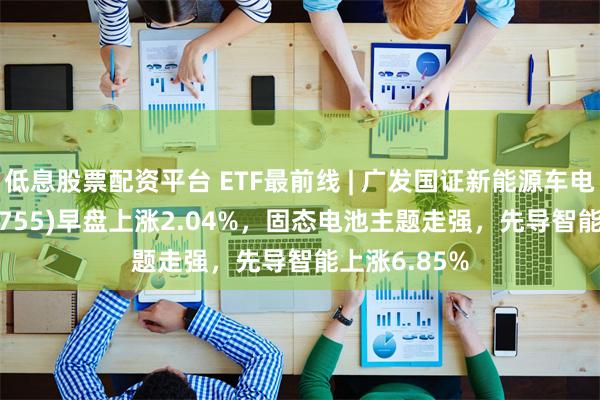 低息股票配资平台 ETF最前线 | 广发国证新能源车电池ETF(159755)早盘上涨2.04%，固态电池主题走强，先导智能上涨6.85%